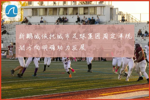 新鹏城依托城市足球集团周定洋规划方向明确助力发展